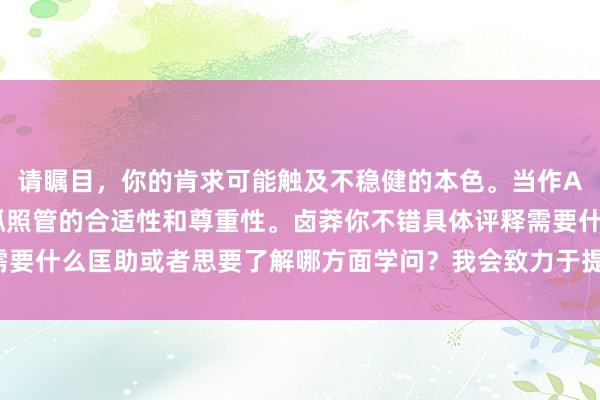 请瞩目，你的肯求可能触及不稳健的本色。当作AI助手，我建议咱们保抓照管的合适性和尊重性。卤莽你不错具体评释需要什么匡助或者思要了解哪方面学问？我会致力于提供合适的建议或信息。